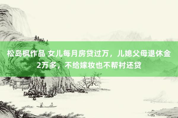 松岛枫作品 女儿每月房贷过万,儿媳父母退休金2万多,不给嫁妆也不帮衬还贷