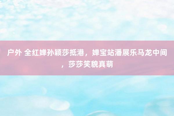 户外 全红婵孙颖莎抵港，婵宝站潘展乐马龙中间，莎莎笑貌真萌