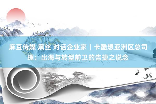 麻豆传媒 黑丝 对话企业家｜卡酷想亚洲区总司理：出海与转型前卫的告捷之说念
