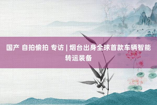 国产 自拍偷拍 专访 | 烟台出身全球首款车辆智能转运装备
