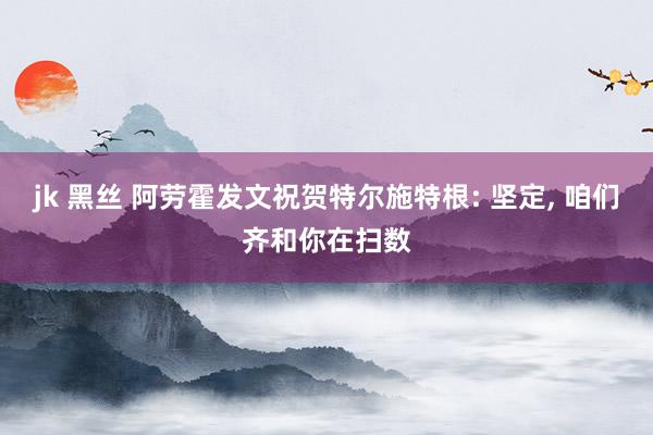 jk 黑丝 阿劳霍发文祝贺特尔施特根: 坚定, 咱们齐和你在扫数