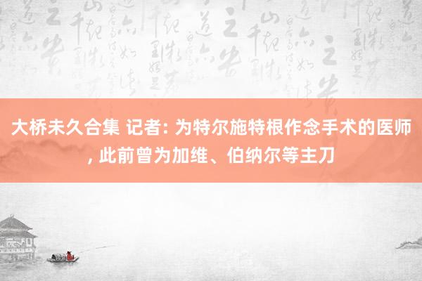 大桥未久合集 记者: 为特尔施特根作念手术的医师， 此前曾为加维、伯纳尔等主刀