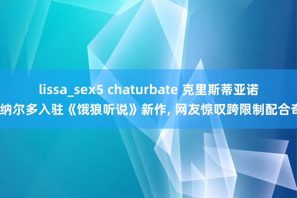 lissa_sex5 chaturbate 克里斯蒂亚诺·罗纳尔多入驻《饿狼听说》新作， 网友惊叹跨限制配合奇特