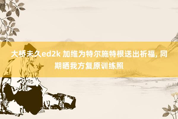 大桥未久ed2k 加维为特尔施特根送出祈福， 同期晒我方复原训练照