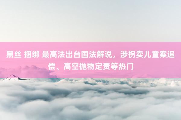 黑丝 捆绑 最高法出台国法解说，涉拐卖儿童案追偿、高空抛物定责等热门