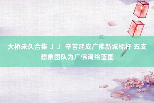 大桥未久合集 		 辛苦建成广佛新城标杆 五支想象团队为广佛湾绘蓝图