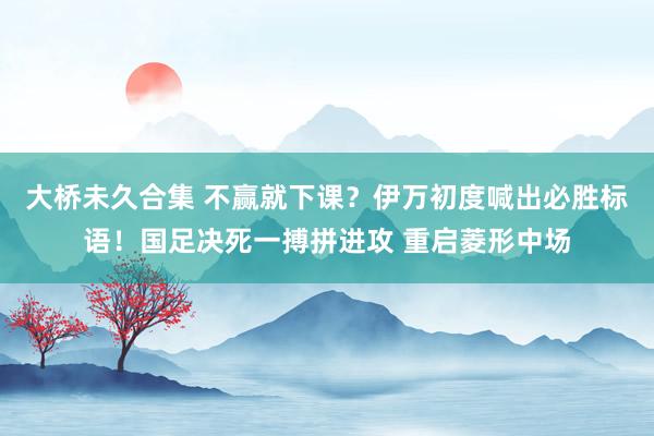 大桥未久合集 不赢就下课？伊万初度喊出必胜标语！国足决死一搏拼进攻 重启菱形中场