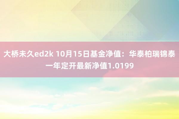大桥未久ed2k 10月15日基金净值：华泰柏瑞锦泰一年定开最新净值1.0199