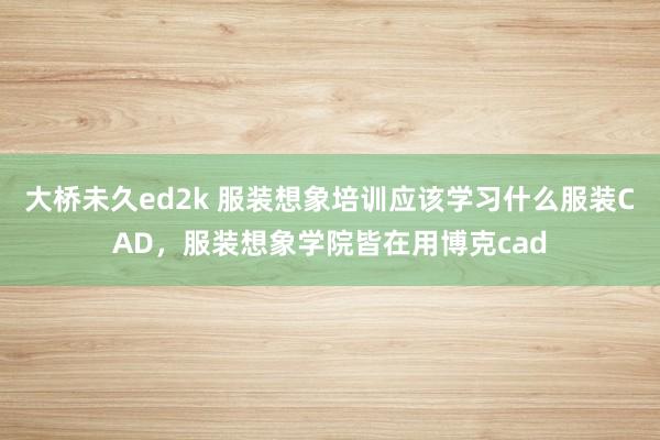 大桥未久ed2k 服装想象培训应该学习什么服装CAD，服装想象学院皆在用博克cad