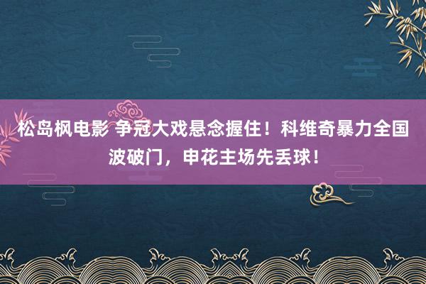 松岛枫电影 争冠大戏悬念握住!科维奇暴力全国波破门,申花主场先丢球!