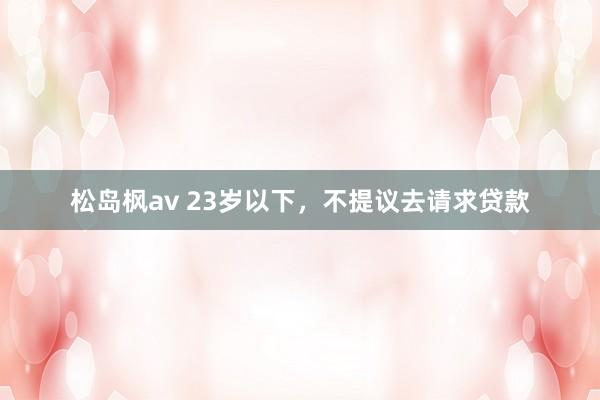 松岛枫av 23岁以下，不提议去请求贷款