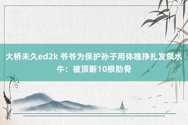 大桥未久ed2k 爷爷为保护孙子用体魄挣扎发飙水牛：被顶断10根肋骨