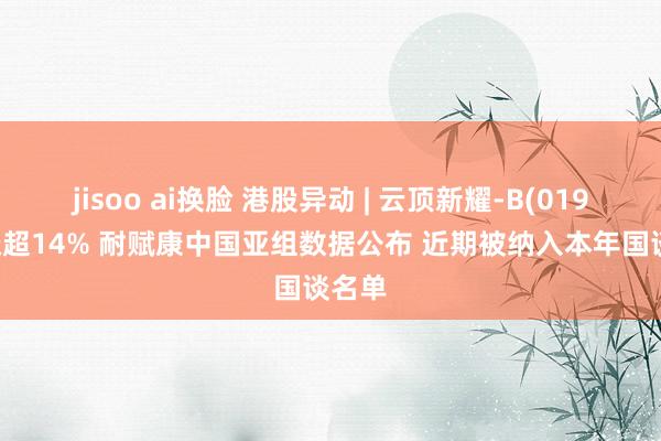 jisoo ai换脸 港股异动 | 云顶新耀-B(01952)涨超14% 耐赋康中国亚组数据公布 近期被纳入本年国谈名单