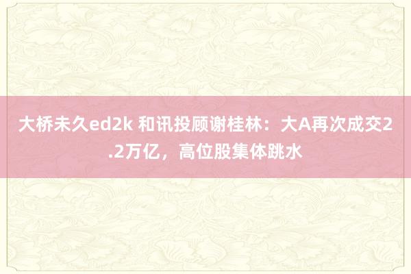 大桥未久ed2k 和讯投顾谢桂林：大A再次成交2.2万亿，高位股集体跳水