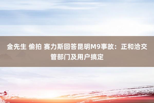 金先生 偷拍 赛力斯回答昆明M9事故:正和洽交管部门及用户搞定