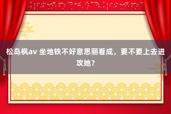松岛枫av 坐地铁不好意思丽看成,要不要上去进攻她?