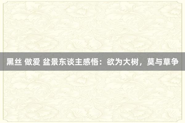 黑丝 做爱 盆景东谈主感悟：欲为大树，莫与草争
