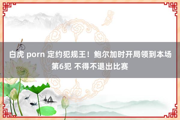 白虎 porn 定约犯规王！鲍尔加时开局领到本场第6犯 不得不退出比赛