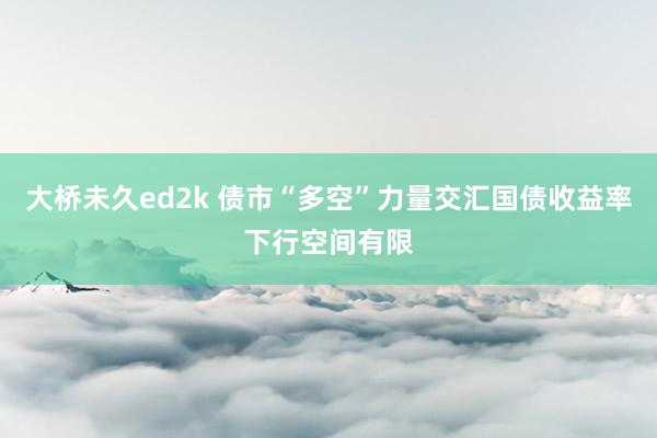 大桥未久ed2k 债市“多空”力量交汇国债收益率下行空间有限