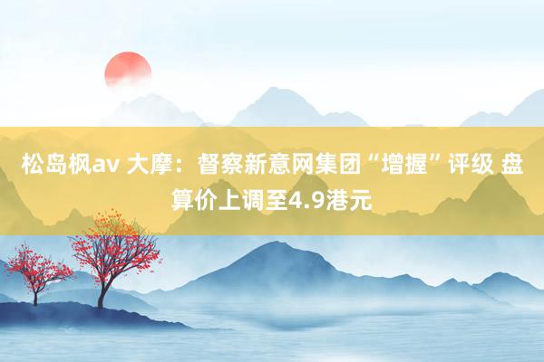 松岛枫av 大摩：督察新意网集团“增握”评级 盘算价上调至4.9港元