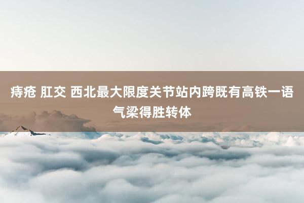 痔疮 肛交 西北最大限度关节站内跨既有高铁一语气梁得胜转体