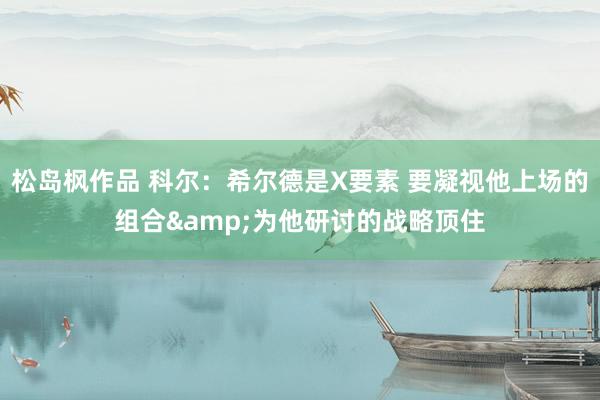 松岛枫作品 科尔：希尔德是X要素 要凝视他上场的组合&为他研讨的战略顶住