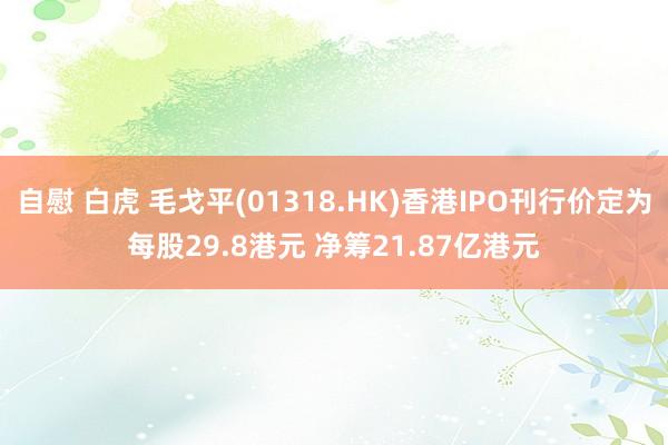 自慰 白虎 毛戈平(01318.HK)香港IPO刊行价定为每股29.8港元 净筹21.87亿港元