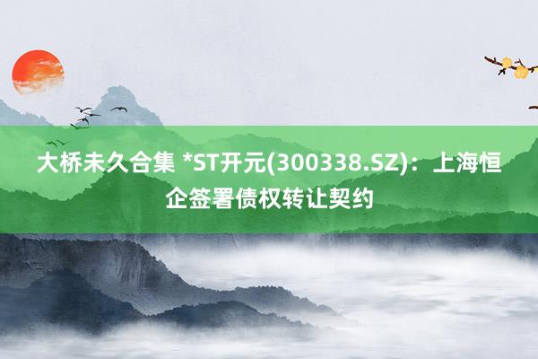 大桥未久合集 *ST开元(300338.SZ)：上海恒企签署债权转让契约