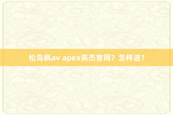 松岛枫av apex英杰官网？怎样进？