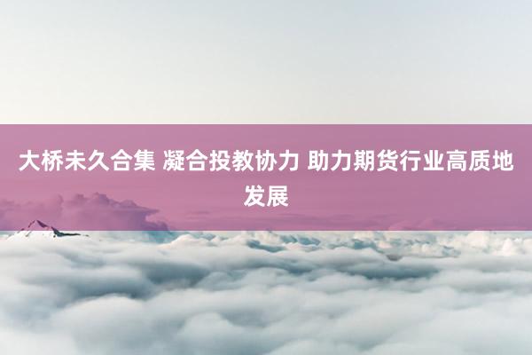 大桥未久合集 凝合投教协力 助力期货行业高质地发展
