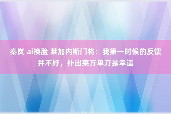 秦岚 ai换脸 莱加内斯门将：我第一时候的反馈并不好，扑出莱万单刀是幸运