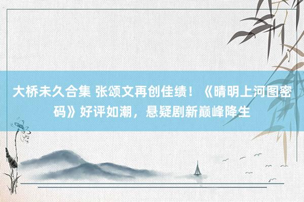 大桥未久合集 张颂文再创佳绩！《晴明上河图密码》好评如潮，悬疑剧新巅峰降生