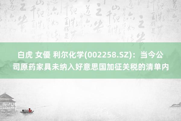 白虎 女優 利尔化学(002258.SZ)：当今公司原药家具未纳入好意思国加征关税的清单内