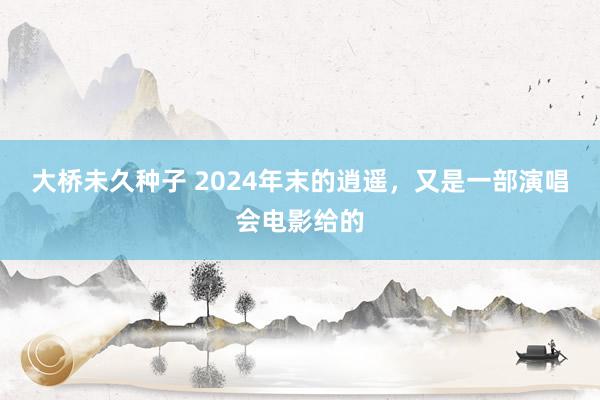 大桥未久种子 2024年末的逍遥，又是一部演唱会电影给的
