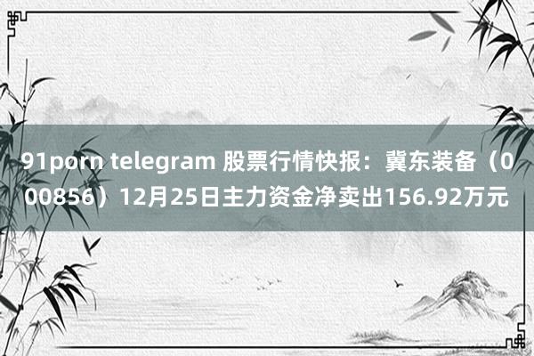 91porn telegram 股票行情快报:冀东装备(000856)12月25日主力资金净卖出156.92万元