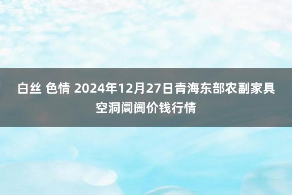 白丝 色情 2024年12月27日青海东部农副家具空洞阛阓价钱行情