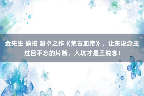 金先生 偷拍 超卓之作《荒古血帝》，让东说念主过目不忘的片断，入坑才是王说念！