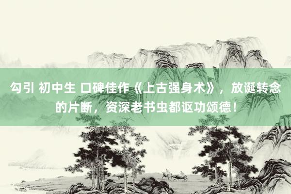 勾引 初中生 口碑佳作《上古强身术》，放诞转念的片断，资深老书虫都讴功颂德！