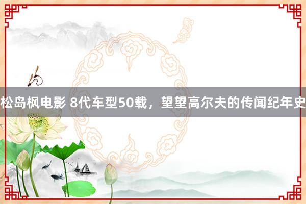 松岛枫电影 8代车型50载,望望高尔夫的传闻纪年史