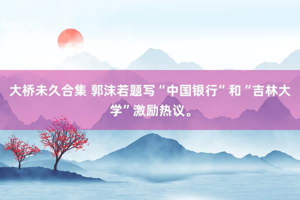 大桥未久合集 郭沫若题写“中国银行”和“吉林大学”激励热议。