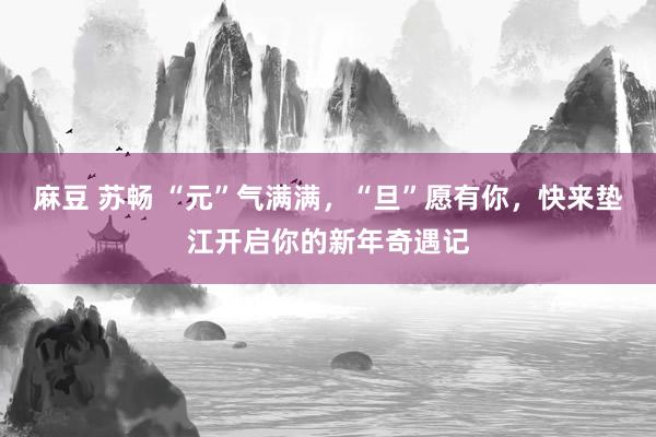 麻豆 苏畅 “元”气满满，“旦”愿有你，快来垫江开启你的新年奇遇记