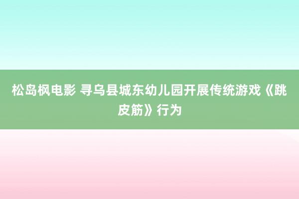 松岛枫电影 寻乌县城东幼儿园开展传统游戏《跳皮筋》行为