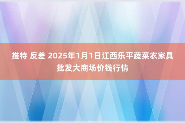 推特 反差 2025年1月1日江西乐平蔬菜农家具批发大商场价钱行情