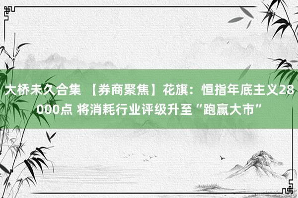 大桥未久合集 【券商聚焦】花旗：恒指年底主义28000点 将消耗行业评级升至“跑赢大市”