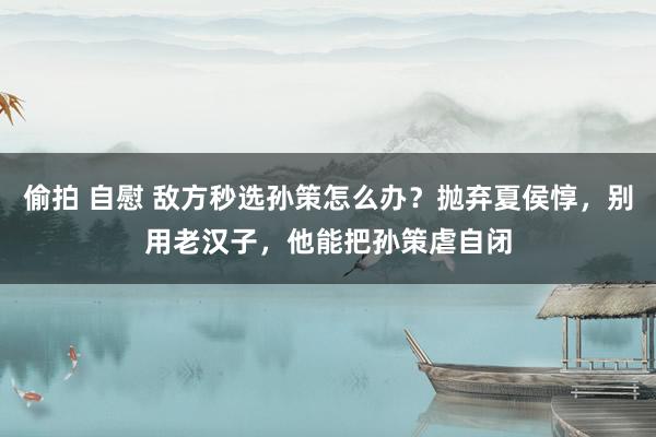 偷拍 自慰 敌方秒选孙策怎么办？抛弃夏侯惇，别用老汉子，他能把孙策虐自闭