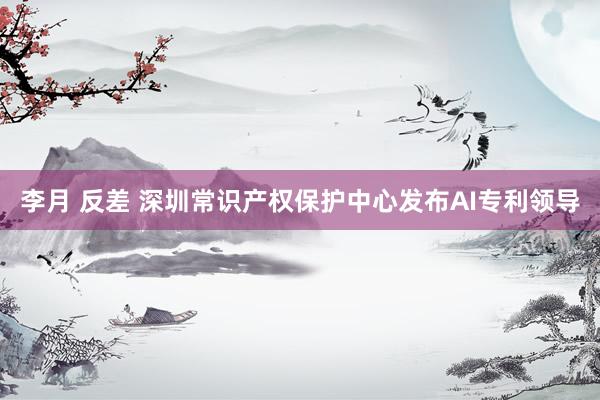李月 反差 深圳常识产权保护中心发布AI专利领导
