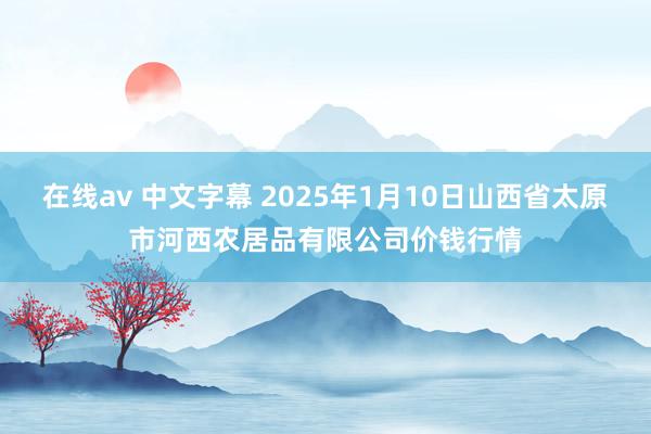 在线av 中文字幕 2025年1月10日山西省太原市河西农居品有限公司价钱行情