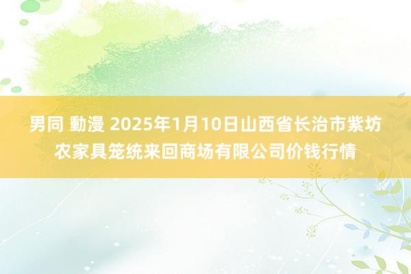 男同 動漫 2025年1月10日山西省长治市紫坊农家具笼统来回商场有限公司价钱行情