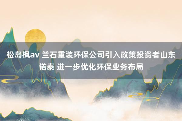 松岛枫av 兰石重装环保公司引入政策投资者山东诺泰 进一步优化环保业务布局