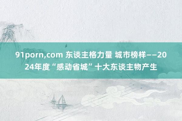 91porn,com 东谈主格力量 城市榜样——2024年度“感动省城”十大东谈主物产生